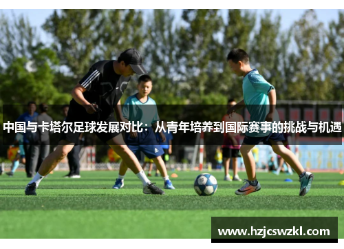 中国与卡塔尔足球发展对比：从青年培养到国际赛事的挑战与机遇