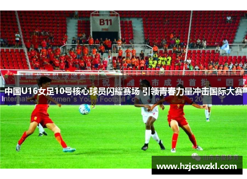 中国U16女足10号核心球员闪耀赛场 引领青春力量冲击国际大赛