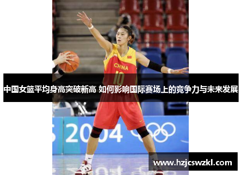 中国女篮平均身高突破新高 如何影响国际赛场上的竞争力与未来发展