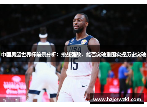 中国男篮世界杯前景分析：挑战强敌，能否突破重围实现历史突破