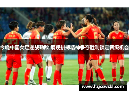 今晚中国女足迎战劲敌 展现拼搏精神争夺胜利锁定晋级机会