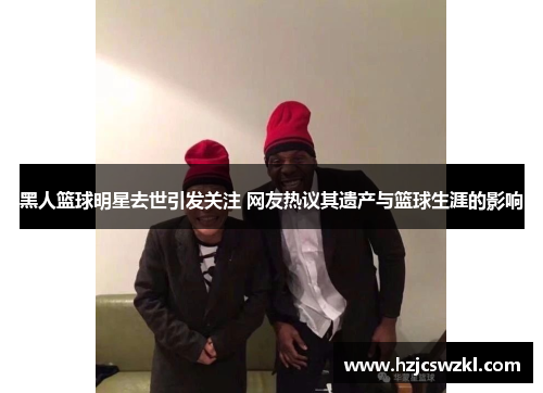 黑人篮球明星去世引发关注 网友热议其遗产与篮球生涯的影响